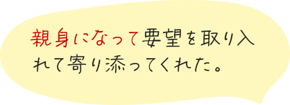 親身になって要望を取り入れて寄り添ってくれた。