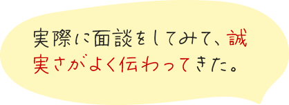 実際に面談をしてみて、誠実さがよく伝わってきた。